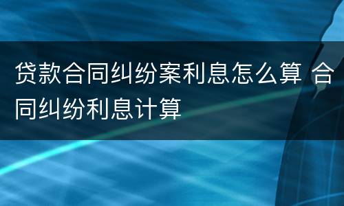 贷款合同纠纷案利息怎么算 合同纠纷利息计算