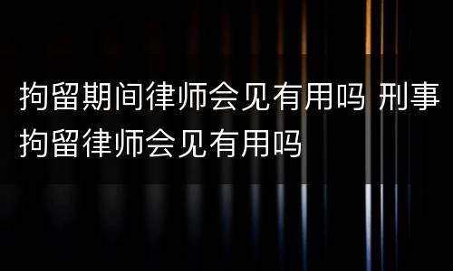 拘留期间律师会见有用吗 刑事拘留律师会见有用吗