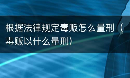 根据法律规定毒贩怎么量刑（毒贩以什么量刑）