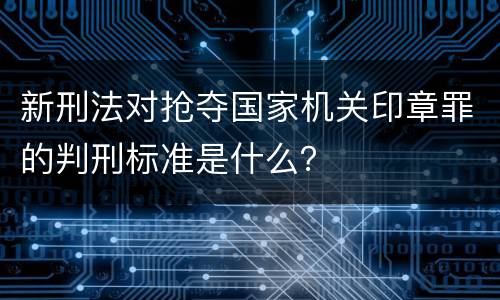 新刑法对抢夺国家机关印章罪的判刑标准是什么？