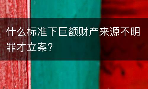 什么标准下巨额财产来源不明罪才立案?