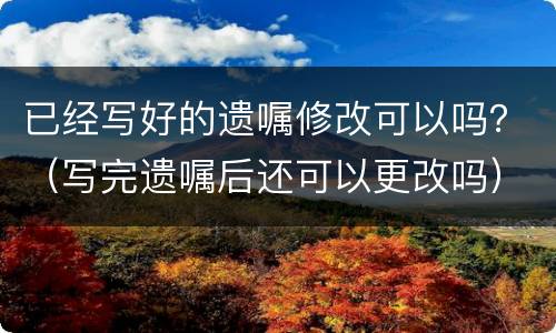 已经写好的遗嘱修改可以吗？（写完遗嘱后还可以更改吗）