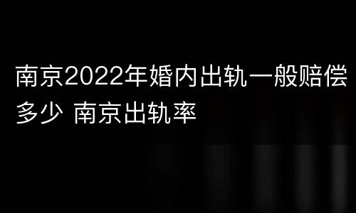 南京2022年婚内出轨一般赔偿多少 南京出轨率