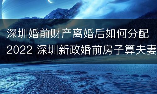 深圳婚前财产离婚后如何分配2022 深圳新政婚前房子算夫妻