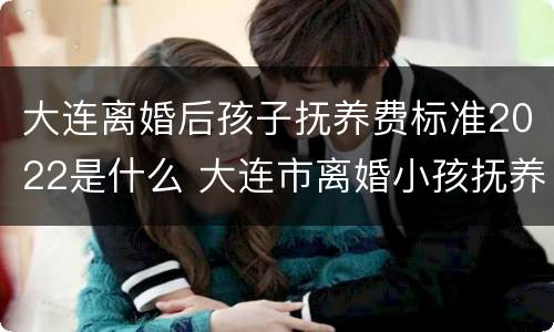 大连离婚后孩子抚养费标准2022是什么 大连市离婚小孩抚养费标准