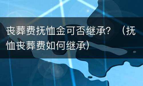 丧葬费抚恤金可否继承？（抚恤丧葬费如何继承）