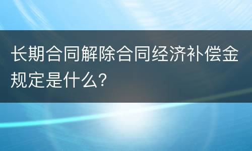 长期合同解除合同经济补偿金规定是什么？