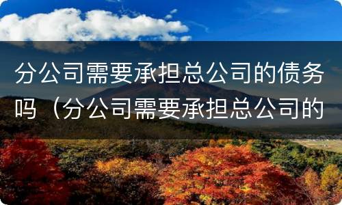 分公司需要承担总公司的债务吗（分公司需要承担总公司的债务吗合法吗）