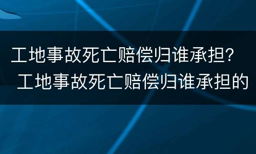 工地事故死亡赔偿归谁承担？ 工地事故死亡赔偿归谁承担的