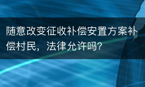 随意改变征收补偿安置方案补偿村民，法律允许吗？