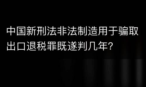 中国新刑法非法制造用于骗取出口退税罪既遂判几年？