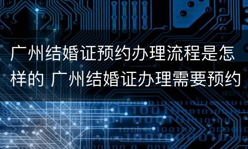 广州结婚证预约办理流程是怎样的 广州结婚证办理需要预约吗
