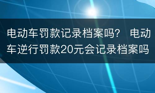 电动车罚款记录档案吗？ 电动车逆行罚款20元会记录档案吗