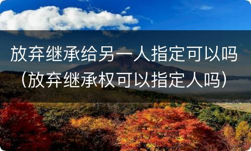 放弃继承给另一人指定可以吗（放弃继承权可以指定人吗）