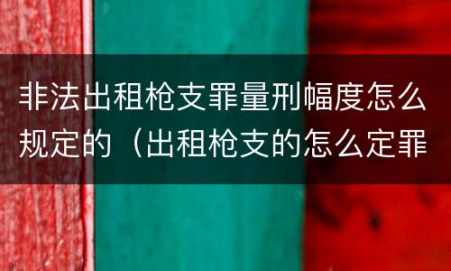 非法出租枪支罪量刑幅度怎么规定的（出租枪支的怎么定罪?）