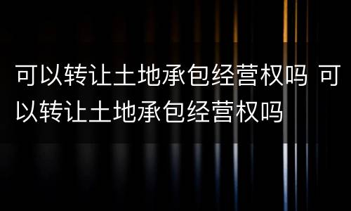 可以转让土地承包经营权吗 可以转让土地承包经营权吗