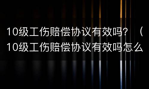 10级工伤赔偿协议有效吗？（10级工伤赔偿协议有效吗怎么写）