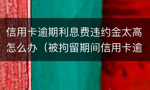 信用卡逾期利息费违约金太高怎么办（被拘留期间信用卡逾期的利息违约金）