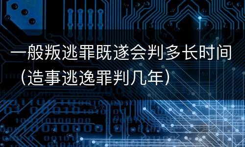 一般叛逃罪既遂会判多长时间（造事逃逸罪判几年）