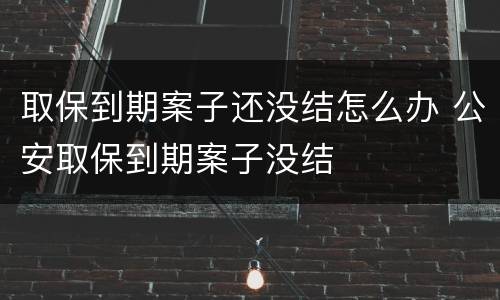 取保到期案子还没结怎么办 公安取保到期案子没结