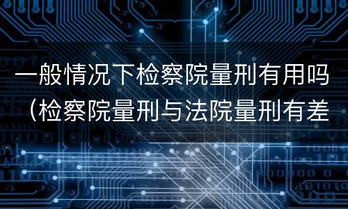 一般情况下检察院量刑有用吗（检察院量刑与法院量刑有差异吗）