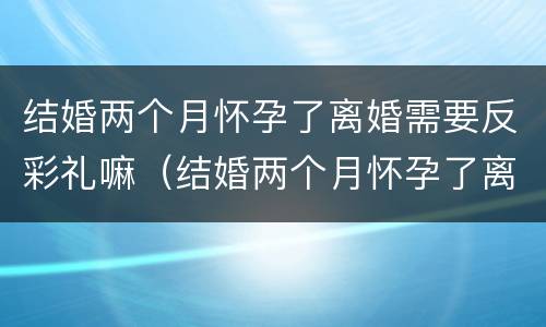 结婚两个月怀孕了离婚需要反彩礼嘛（结婚两个月怀孕了离婚需要反彩礼嘛）