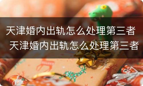 天津婚内出轨怎么处理第三者 天津婚内出轨怎么处理第三者赔偿