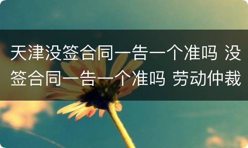 天津没签合同一告一个准吗 没签合同一告一个准吗 劳动仲裁