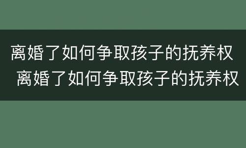离婚了如何争取孩子的抚养权 离婚了如何争取孩子的抚养权和财产