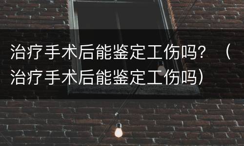 治疗手术后能鉴定工伤吗？（治疗手术后能鉴定工伤吗）