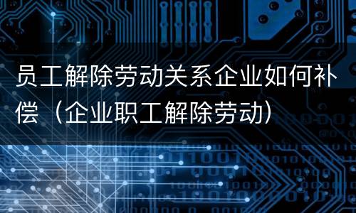 员工解除劳动关系企业如何补偿（企业职工解除劳动）