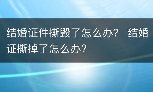 结婚证件撕毁了怎么办？ 结婚证撕掉了怎么办?