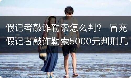 假记者敲诈勒索怎么判？ 冒充假记者敲诈勒索5000元判刑几年