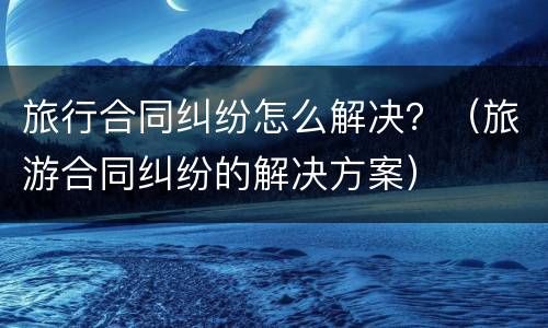 旅行合同纠纷怎么解决？（旅游合同纠纷的解决方案）