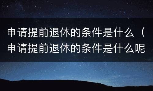 申请提前退休的条件是什么（申请提前退休的条件是什么呢）