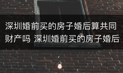 深圳婚前买的房子婚后算共同财产吗 深圳婚前买的房子婚后算共同财产吗