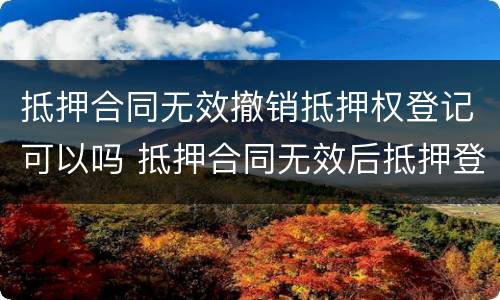 抵押合同无效撤销抵押权登记可以吗 抵押合同无效后抵押登记如何撤销