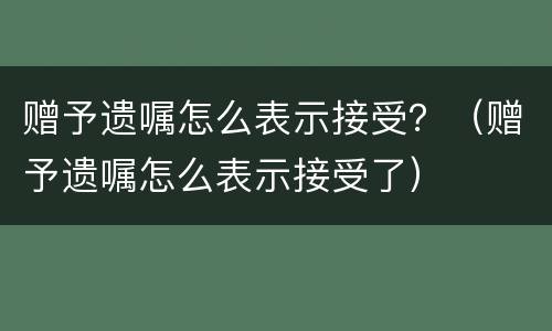 赠予遗嘱怎么表示接受？（赠予遗嘱怎么表示接受了）