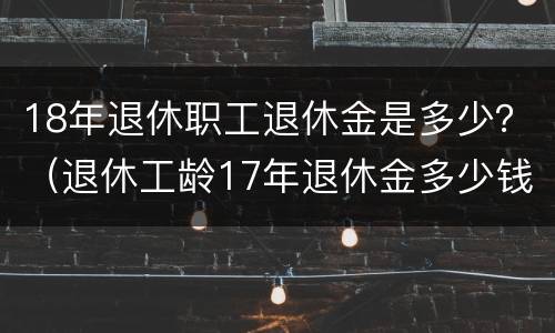 18年退休职工退休金是多少？（退休工龄17年退休金多少钱）