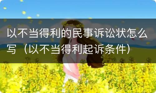 以不当得利的民事诉讼状怎么写（以不当得利起诉条件）