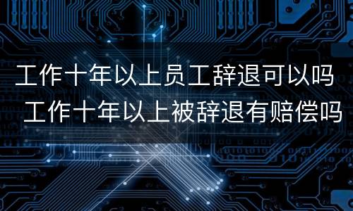 工作十年以上员工辞退可以吗 工作十年以上被辞退有赔偿吗