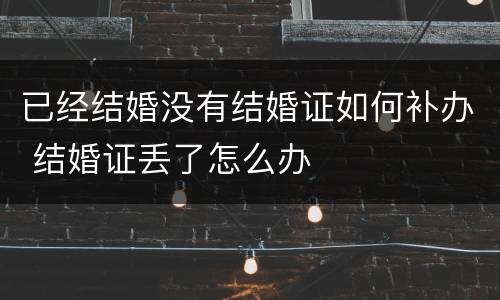 已经结婚没有结婚证如何补办 结婚证丢了怎么办