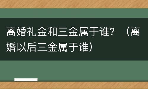 离婚礼金和三金属于谁？（离婚以后三金属于谁）