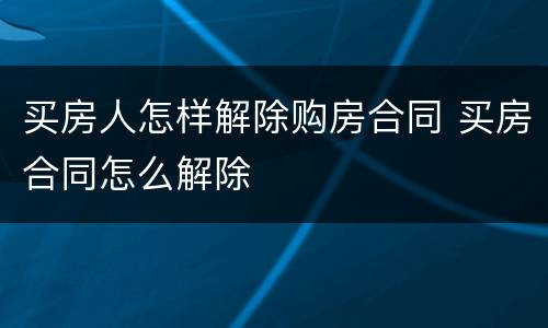 买房人怎样解除购房合同 买房合同怎么解除