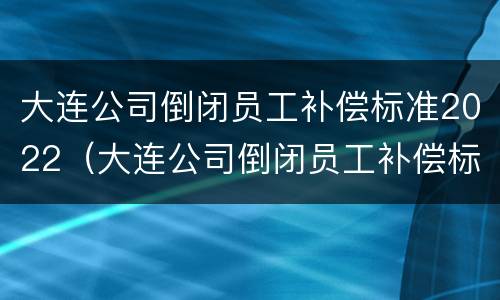 大连公司倒闭员工补偿标准2022（大连公司倒闭员工补偿标准2022咨询电话）