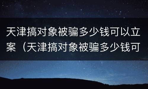 天津搞对象被骗多少钱可以立案（天津搞对象被骗多少钱可以立案侦查）