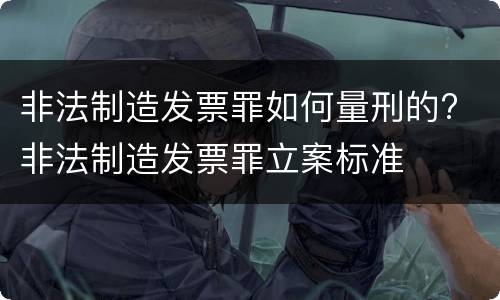 非法制造发票罪如何量刑的? 非法制造发票罪立案标准