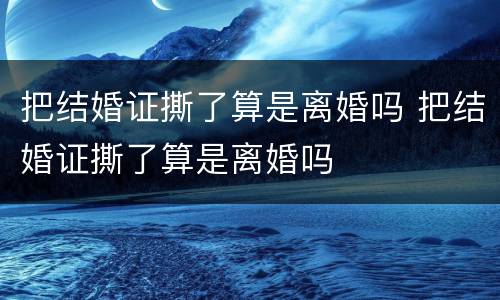 把结婚证撕了算是离婚吗 把结婚证撕了算是离婚吗