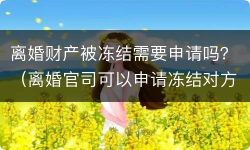 离婚财产被冻结需要申请吗？（离婚官司可以申请冻结对方的财产么）