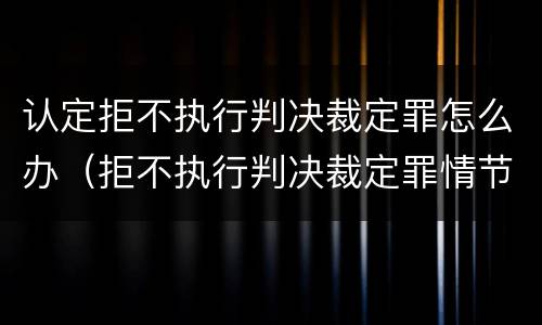 认定拒不执行判决裁定罪怎么办（拒不执行判决裁定罪情节严重认定）
